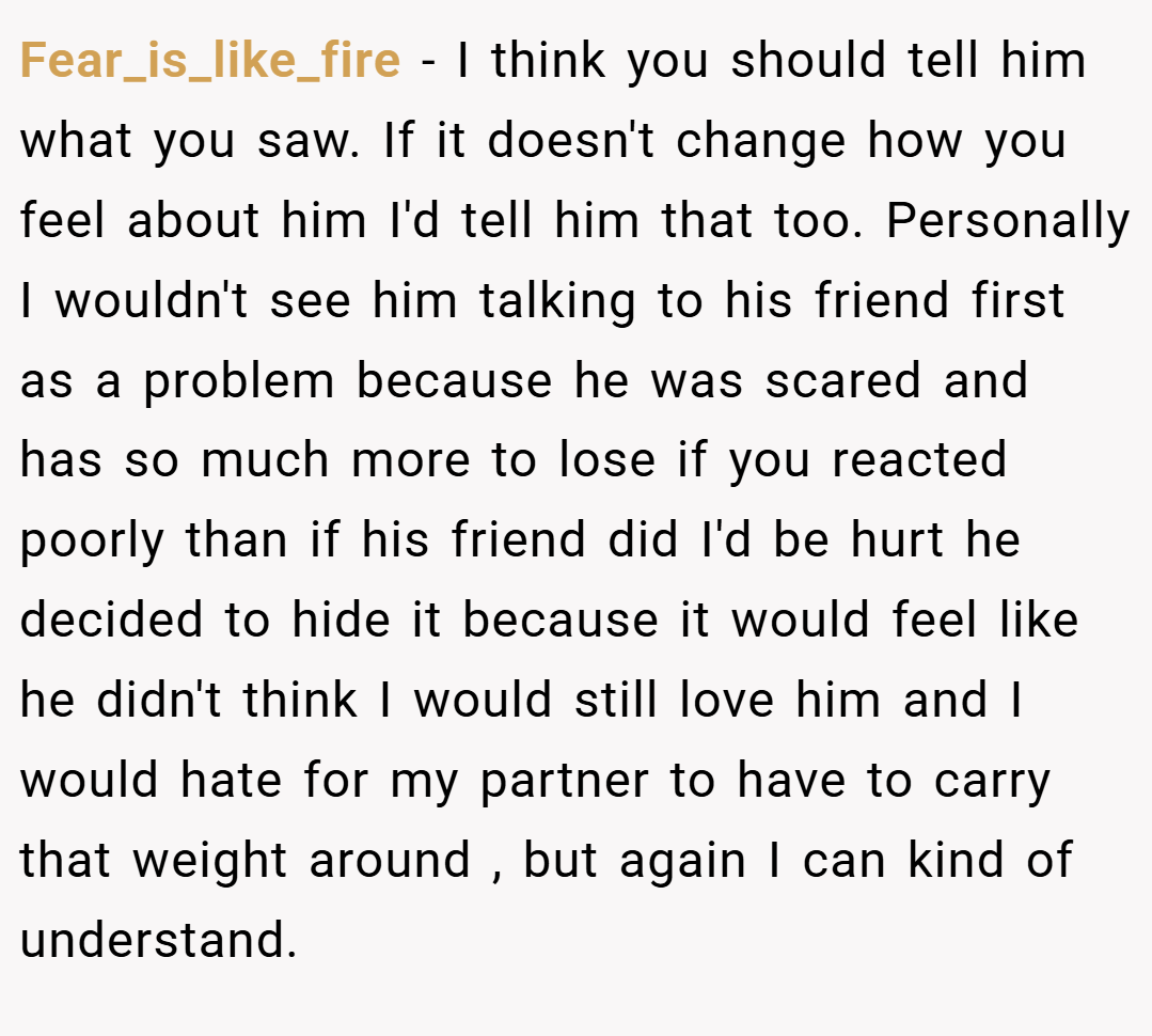 Fear_is_like_fire − I think you should tell him what you saw. If it doesn't change how you feel about him I'd tell him that too. Personally I wouldn't see him talking to his friend first as a problem because he was scared and has so much more to lose if you reacted poorly than if his friend did I'd be hurt he decided to hide it because it would feel like he didn't think I would still love him and I would hate for my partner to have to carry that weight around , but again I can kind of understand.