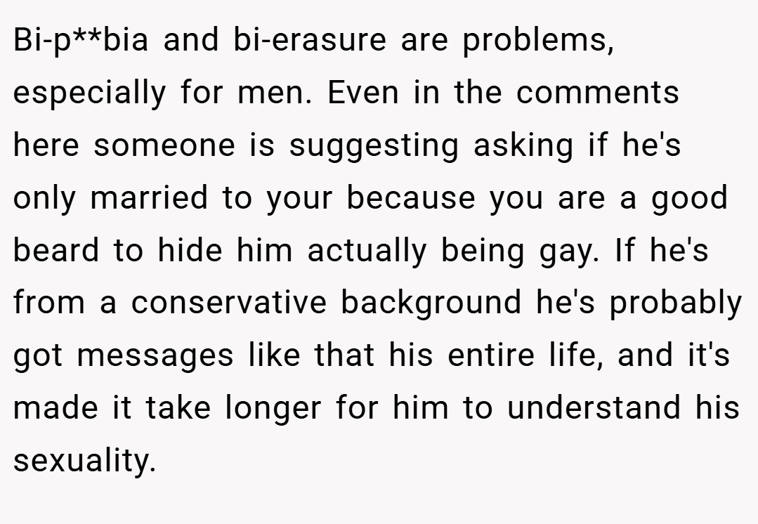 Bi-p**bia and bi-erasure are problems, especially for men. Even in the comments here someone is suggesting asking if he's only married to your because you are a good beard to hide him actually being gay. If he's from a conservative background he's probably got messages like that his entire life, and it's made it take longer for him to understand his sexuality.