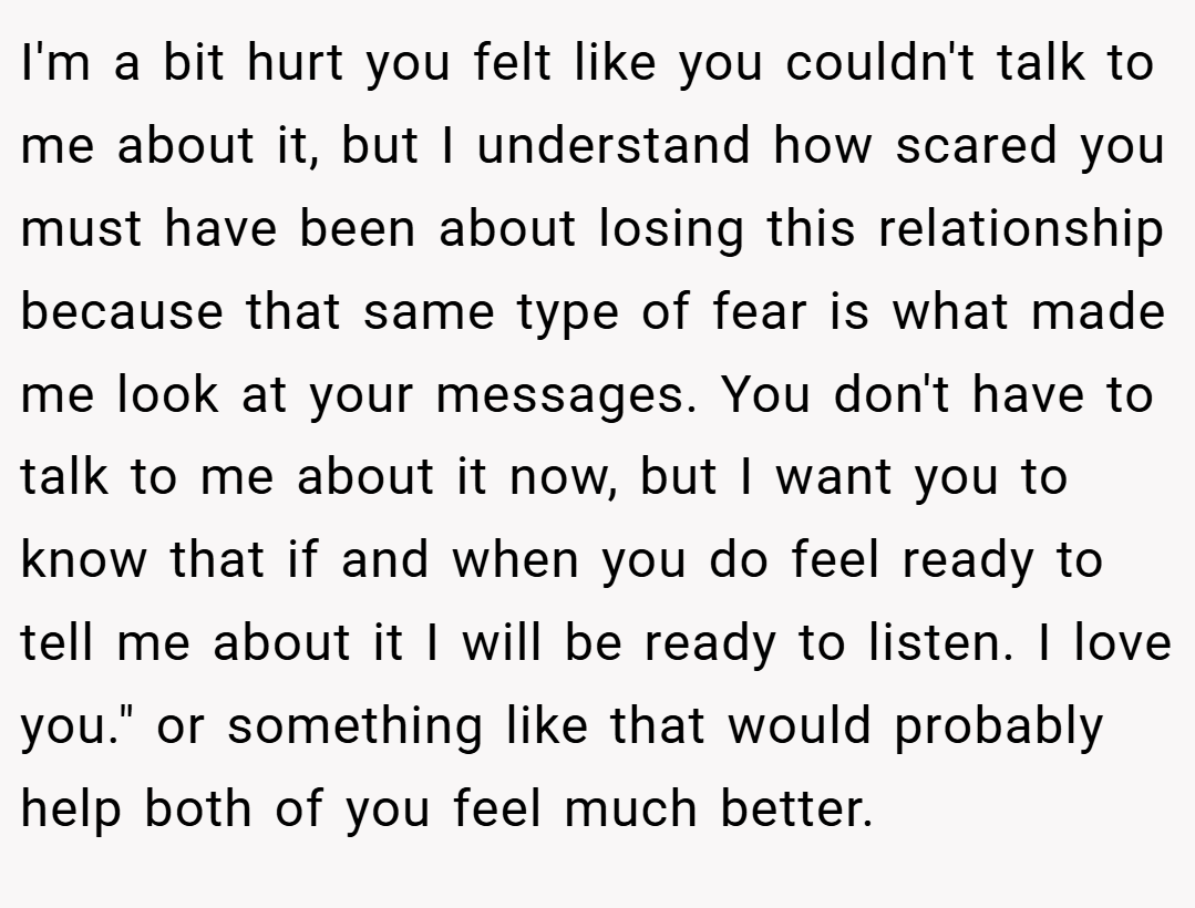I'm a bit hurt you felt like you couldn't talk to me about it, but I understand how scared you must have been about losing this relationship because that same type of fear is what made me look at your messages. You don't have to talk to me about it now, but I want you to know that if and when you do feel ready to tell me about it I will be ready to listen. I love you.