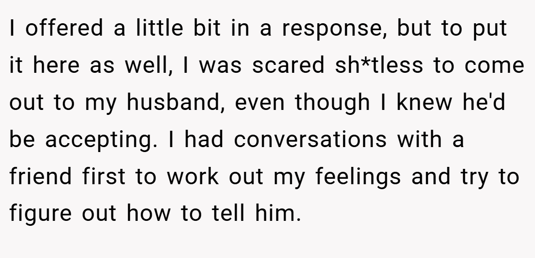I offered a little bit in a response, but to put it here as well, I was scared sh*tless to come out to my husband, even though I knew he'd be accepting. I had conversations with a friend first to work out my feelings and try to figure out how to tell him.
