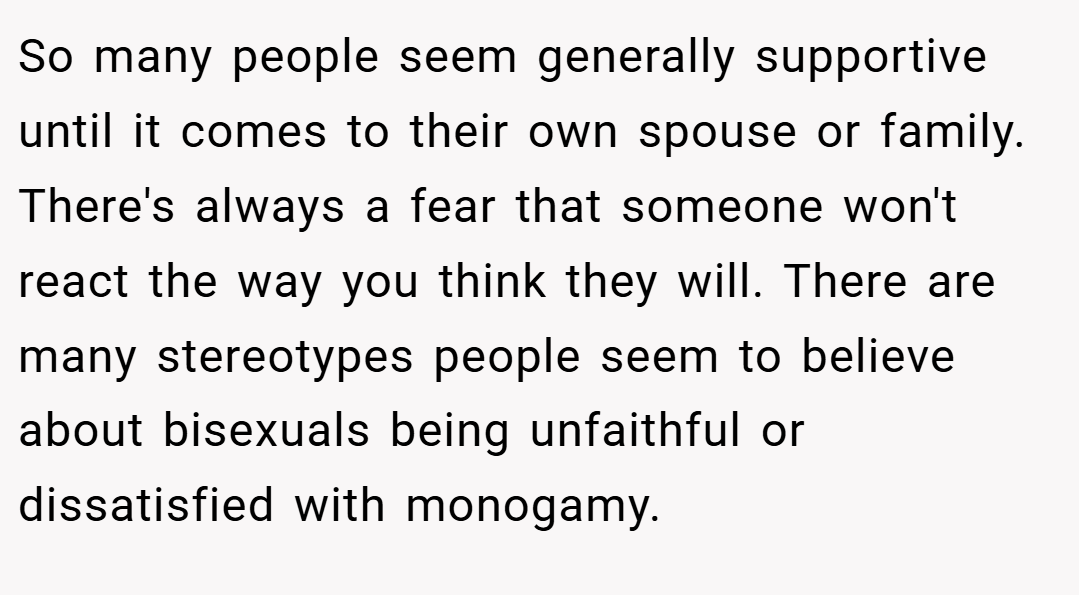 So many people seem generally supportive until it comes to their own spouse or family. There's always a fear that someone won't react the way you think they will. There are many stereotypes people seem to believe about bisexuals being unfaithful or dissatisfied with monogamy.