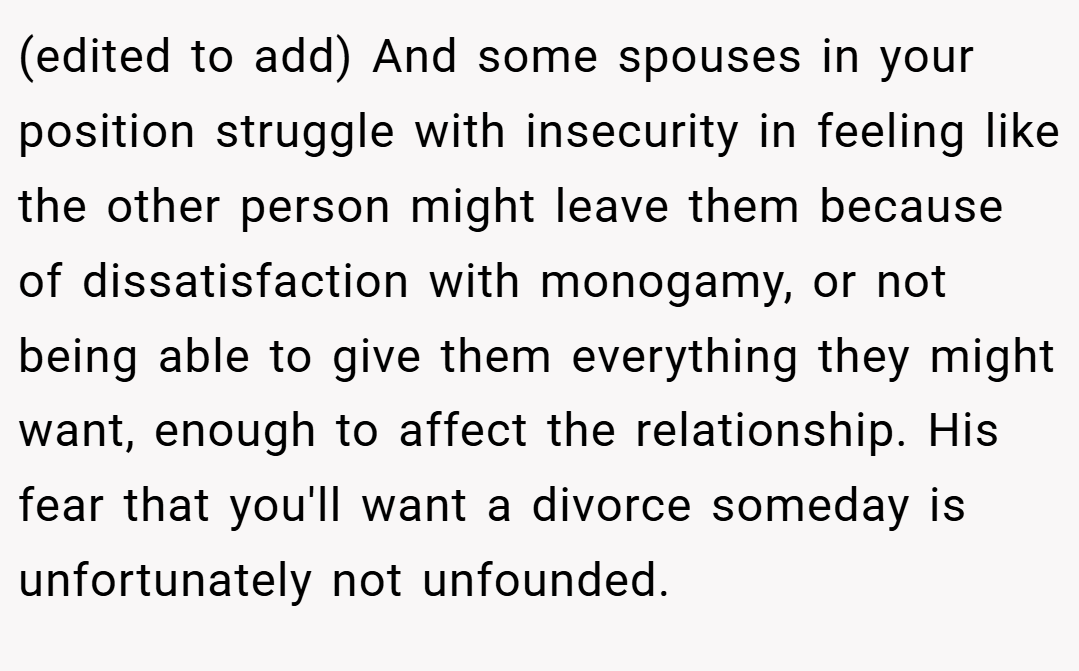 (edited to add) And some spouses in your position struggle with insecurity in feeling like the other person might leave them because of dissatisfaction with monogamy, or not being able to give them everything they might want, enough to affect the relationship. His fear that you'll want a divorce someday is unfortunately not unfounded.