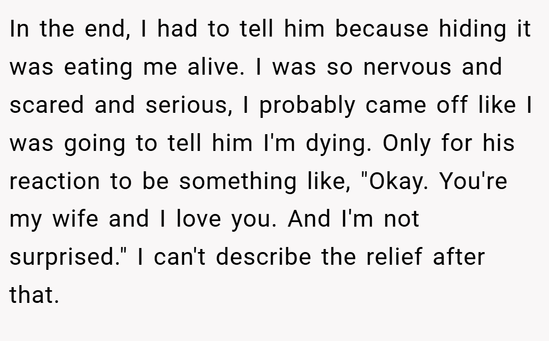 In the end, I had to tell him because hiding it was eating me alive. I was so nervous and scared and serious, I probably came off like I was going to tell him I'm dying. Only for his reaction to be something like, 