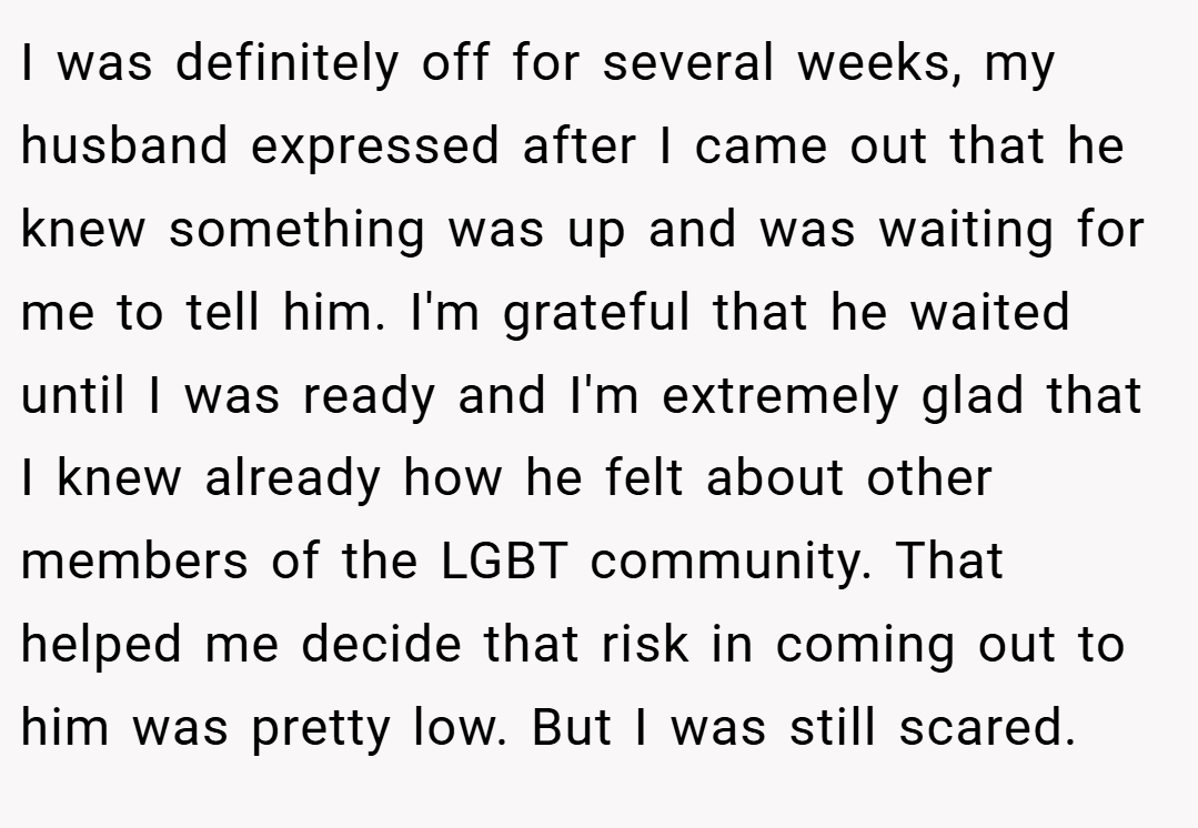 I was definitely off for several weeks, my husband expressed after I came out that he knew something was up and was waiting for me to tell him. I'm grateful that he waited until I was ready and I'm extremely glad that I knew already how he felt about other members of the LGBT community. That helped me decide that risk in coming out to him was pretty low. But I was still scared.