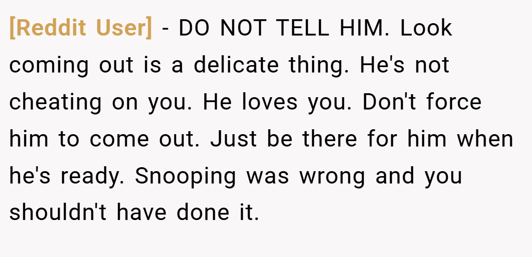 [Reddit User] − DO NOT TELL HIM. Look coming out is a delicate thing. He's not cheating on you. He loves you. Don't force him to come out. Just be there for him when he's ready. Snooping was wrong and you shouldn't have done it.