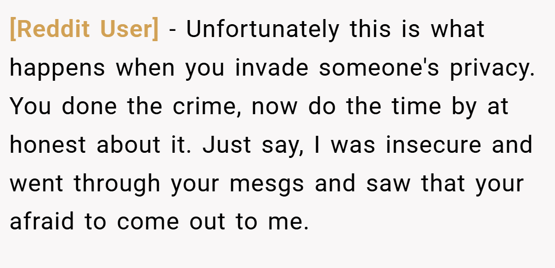 [Reddit User] − Unfortunately this is what happens when you invade someone's privacy. You done the crime, now do the time by at honest about it. Just say, I was insecure and went through your mesgs and saw that your afraid to come out to me.