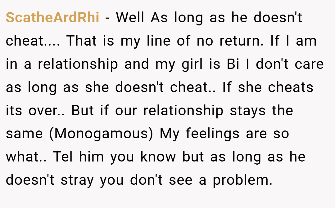 ScatheArdRhi − Well As long as he doesn't cheat.... That is my line of no return. If I am in a relationship and my girl is Bi I don't care as long as she doesn't cheat.. If she cheats its over.. But if our relationship stays the same (Monogamous) My feelings are so what.. Tel him you know but as long as he doesn't stray you don't see a problem.