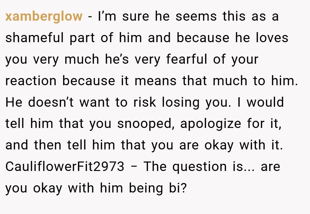 xamberglow − I’m sure he seems this as a shameful part of him and because he loves you very much he’s very fearful of your reaction because it means that much to him. He doesn’t want to risk losing you. I would tell him that you snooped, apologize for it, and then tell him that you are okay with it. CauliflowerFit2973 − The question is... are you okay with him being bi?