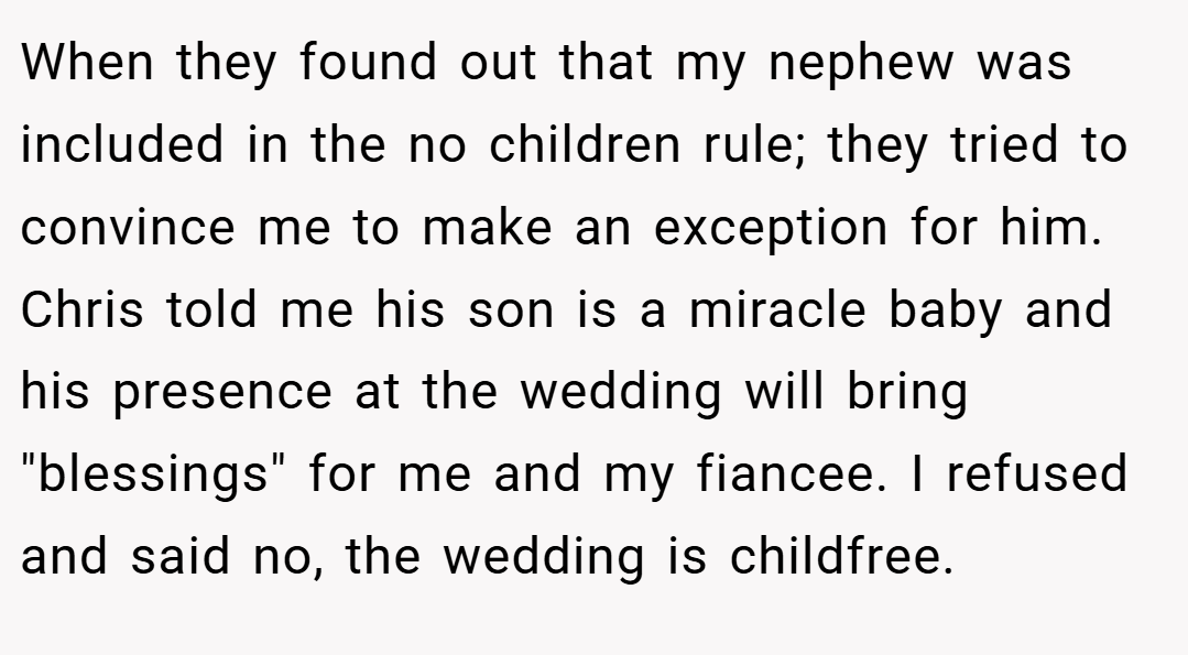 When they found out that my nephew was included in the no children rule; they tried to convince me to make an exception for him. Chris told me his son is a miracle baby and his presence at the wedding will bring 