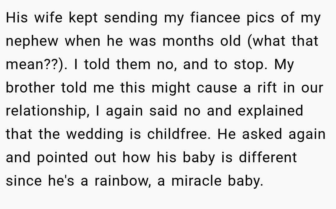 His wife kept sending my fiancee pics of my nephew when he was months old (what that mean??). I told them no, and to stop. My brother told me this might cause a rift in our relationship, I again said no and explained that the wedding is childfree. He asked again and pointed out how his baby is different since he's a rainbow, a miracle baby.