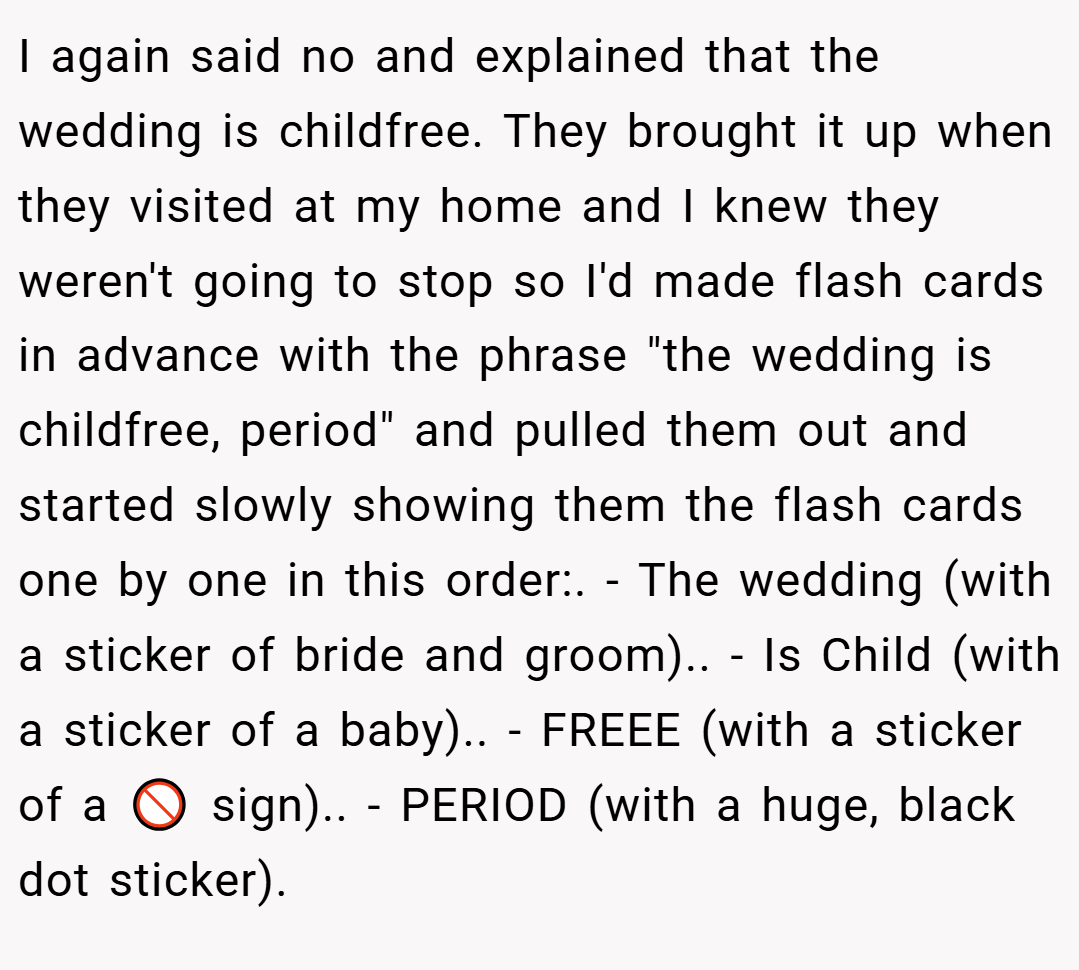 I again said no and explained that the wedding is childfree. They brought it up when they visited at my home and I knew they weren't going to stop so I'd made flash cards in advance with the phrase 