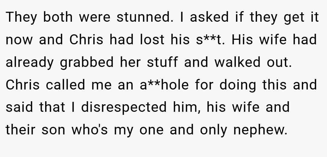 They both were stunned. I asked if they get it now and Chris had lost his s**t. His wife had already grabbed her stuff and walked out. Chris called me an a**hole for doing this and said that I disrespected him, his wife and their son who's my one and only nephew.