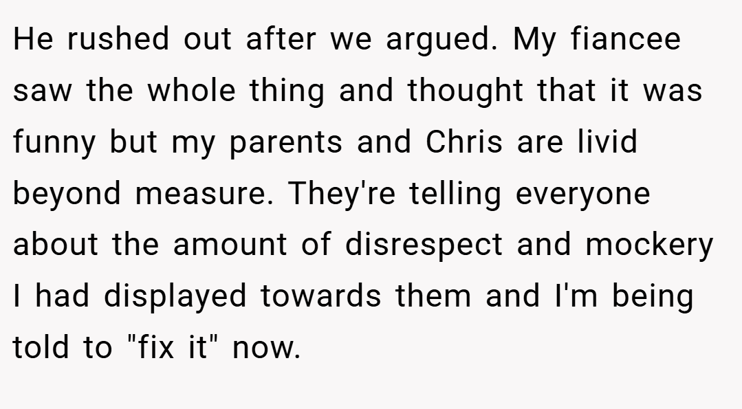He rushed out after we argued. My fiancee saw the whole thing and thought that it was funny but my parents and Chris are livid beyond measure. They're telling everyone about the amount of disrespect and mockery I had displayed towards them and I'm being told to 