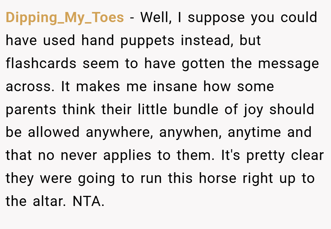 Dipping_My_Toes − Well, I suppose you could have used hand puppets instead, but flashcards seem to have gotten the message across. It makes me insane how some parents think their little bundle of joy should be allowed anywhere, anywhen, anytime and that no never applies to them. It's pretty clear they were going to run this horse right up to the altar. NTA.