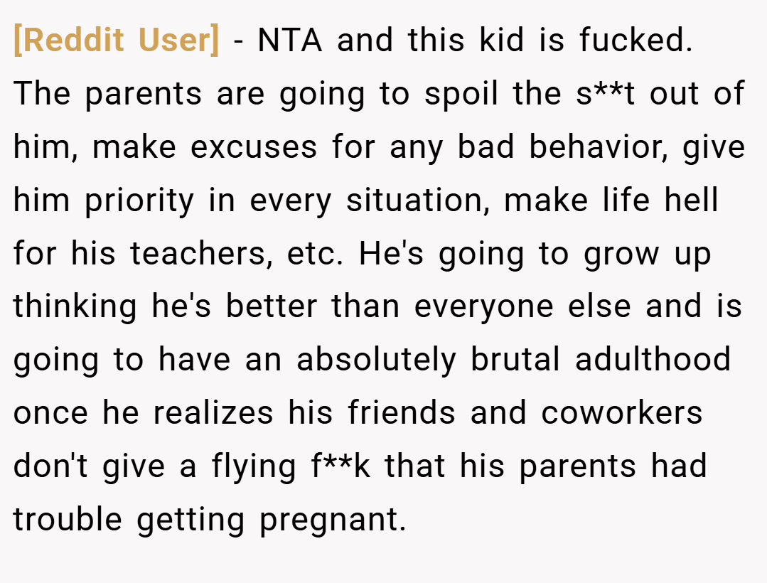 [Reddit User] − NTA and this kid is fucked. The parents are going to spoil the s**t out of him, make excuses for any bad behavior, give him priority in every situation, make life hell for his teachers, etc. He's going to grow up thinking he's better than everyone else and is going to have an absolutely brutal adulthood once he realizes his friends and coworkers don't give a flying f**k that his parents had trouble getting pregnant.