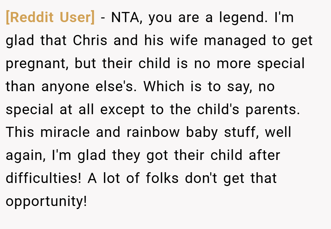 [Reddit User] − NTA, you are a legend. I'm glad that Chris and his wife managed to get pregnant, but their child is no more special than anyone else's. Which is to say, no special at all except to the child's parents. This miracle and rainbow baby stuff, well again, I'm glad they got their child after difficulties! A lot of folks don't get that opportunity!