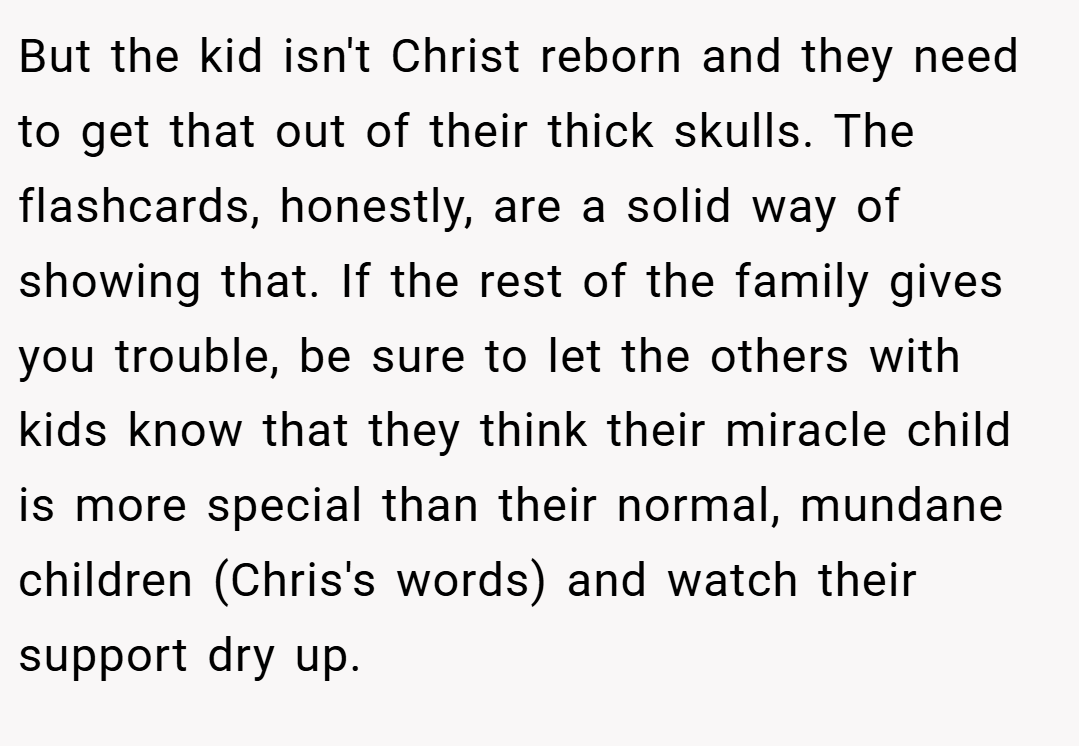 But the kid isn't Christ reborn and they need to get that out of their thick skulls. The flashcards, honestly, are a solid way of showing that. If the rest of the family gives you trouble, be sure to let the others with kids know that they think their miracle child is more special than their normal, mundane children (Chris's words) and watch their support dry up.