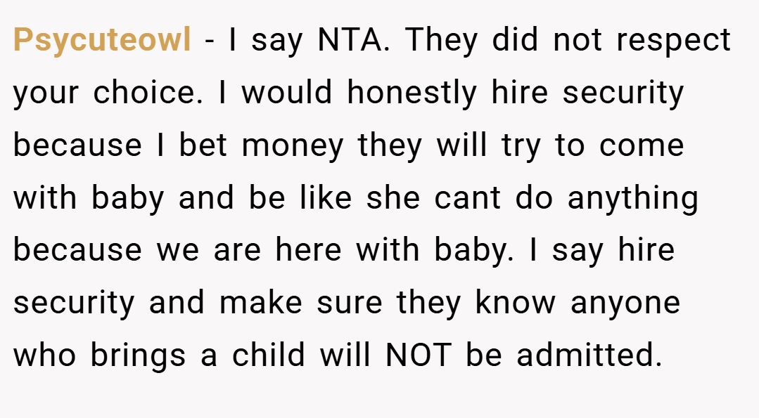 Psycuteowl − I say NTA. They did not respect your choice. I would honestly hire security because I bet money they will try to come with baby and be like she cant do anything because we are here with baby. I say hire security and make sure they know anyone who brings a child will NOT be admitted.