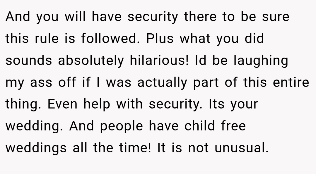 And you will have security there to be sure this rule is followed. Plus what you did sounds absolutely hilarious! Id be laughing my ass off if I was actually part of this entire thing. Even help with security. Its your wedding. And people have child free weddings all the time! It is not unusual.