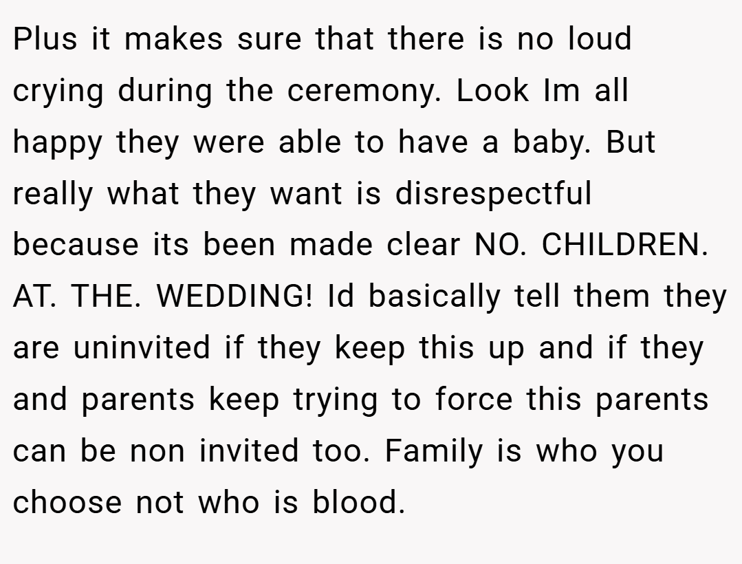 Plus it makes sure that there is no loud crying during the ceremony. Look Im all happy they were able to have a baby. But really what they want is disrespectful because its been made clear NO. CHILDREN. AT. THE. WEDDING! Id basically tell them they are uninvited if they keep this up and if they and parents keep trying to force this parents can be non invited too. Family is who you choose not who is blood.