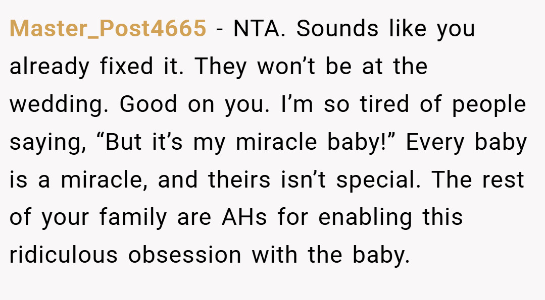 Master_Post4665 − NTA. Sounds like you already fixed it. They won’t be at the wedding. Good on you. I’m so tired of people saying, “But it’s my miracle baby!” Every baby is a miracle, and theirs isn’t special. The rest of your family are AHs for enabling this ridiculous obsession with the baby.