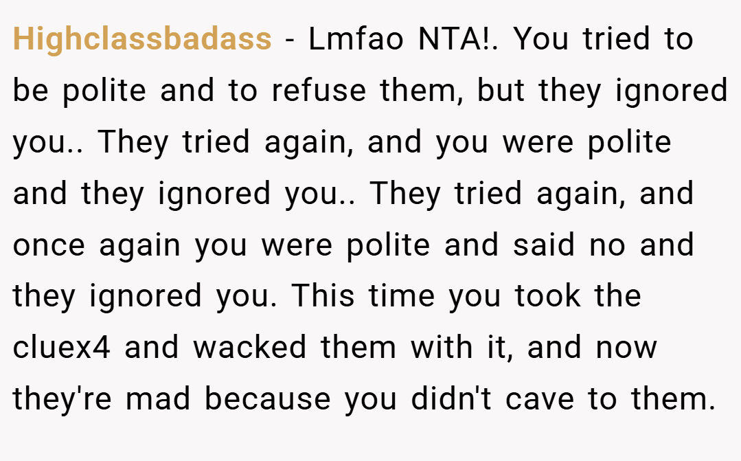 Highclassbadass − Lmfao NTA!. You tried to be polite and to refuse them, but they ignored you.. They tried again, and you were polite and they ignored you.. They tried again, and once again you were polite and said no and they ignored you. This time you took the cluex4 and wacked them with it, and now they're mad because you didn't cave to them.