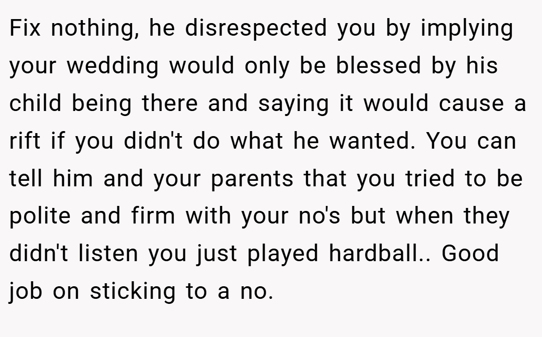 Fix nothing, he disrespected you by implying your wedding would only be blessed by his child being there and saying it would cause a rift if you didn't do what he wanted. You can tell him and your parents that you tried to be polite and firm with your no's but when they didn't listen you just played hardball.. Good job on sticking to a no.