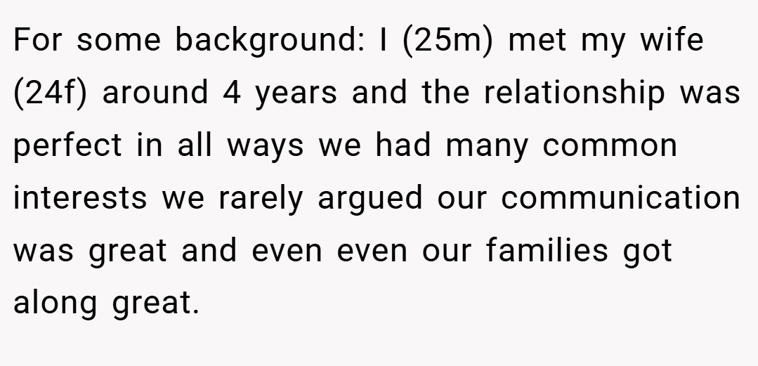 For some background: I (25m) met my wife (24f) around 4 years and the relationship was perfect in all ways we had many common interests we rarely argued our communication was great and even even our families got along great.