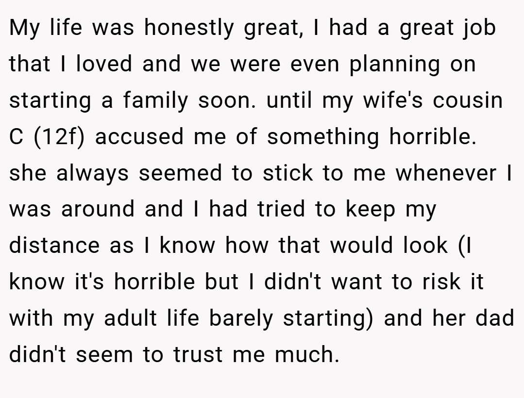 My life was honestly great, I had a great job that I loved and we were even planning on starting a family soon. until my wife's cousin C (12f) accused me of something horrible. she always seemed to stick to me whenever I was around and I had tried to keep my distance as I know how that would look (I know it's horrible but I didn't want to risk it with my adult life barely starting) and her dad didn't seem to trust me much.