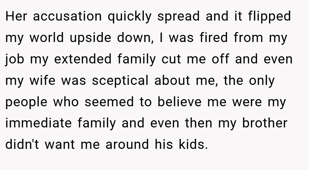 Her accusation quickly spread and it flipped my world upside down, I was fired from my job my extended family cut me off and even my wife was sceptical about me, the only people who seemed to believe me were my immediate family and even then my brother didn't want me around his kids.