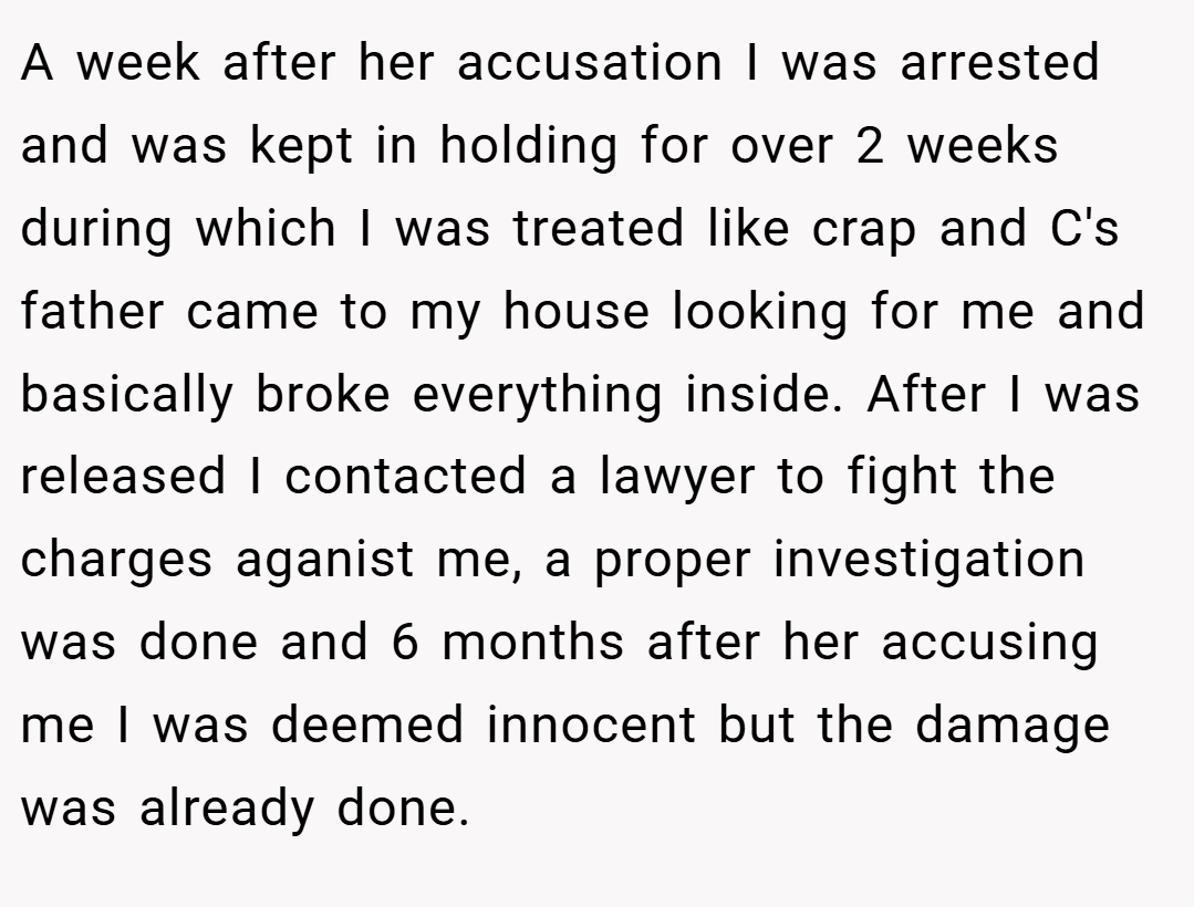 A week after her accusation I was arrested and was kept in holding for over 2 weeks during which I was treated like crap and C's father came to my house looking for me and basically broke everything inside. After I was released I contacted a lawyer to fight the charges aganist me, a proper investigation was done and 6 months after her accusing me I was deemed innocent but the damage was already done.