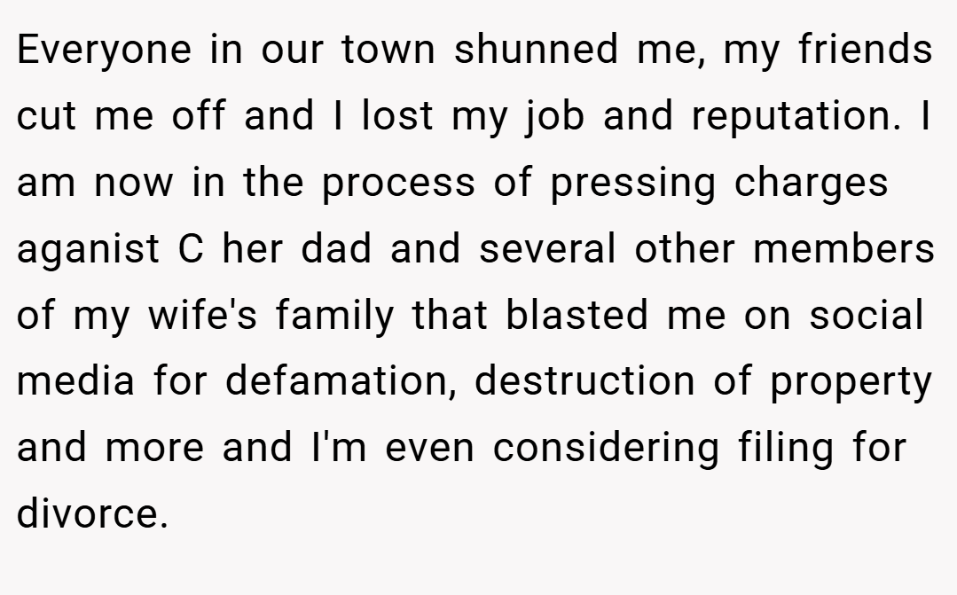 Everyone in our town shunned me, my friends cut me off and I lost my job and reputation. I am now in the process of pressing charges aganist C her dad and several other members of my wife's family that blasted me on social media for defamation, destruction of property and more and I'm even considering filing for divorce.