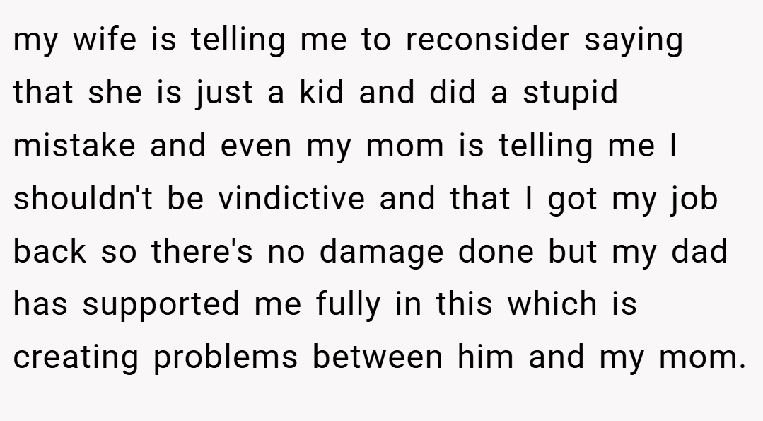 my wife is telling me to reconsider saying that she is just a kid and did a stupid mistake and even my mom is telling me I shouldn't be vindictive and that I got my job back so there's no damage done but my dad has supported me fully in this which is creating problems between him and my mom.