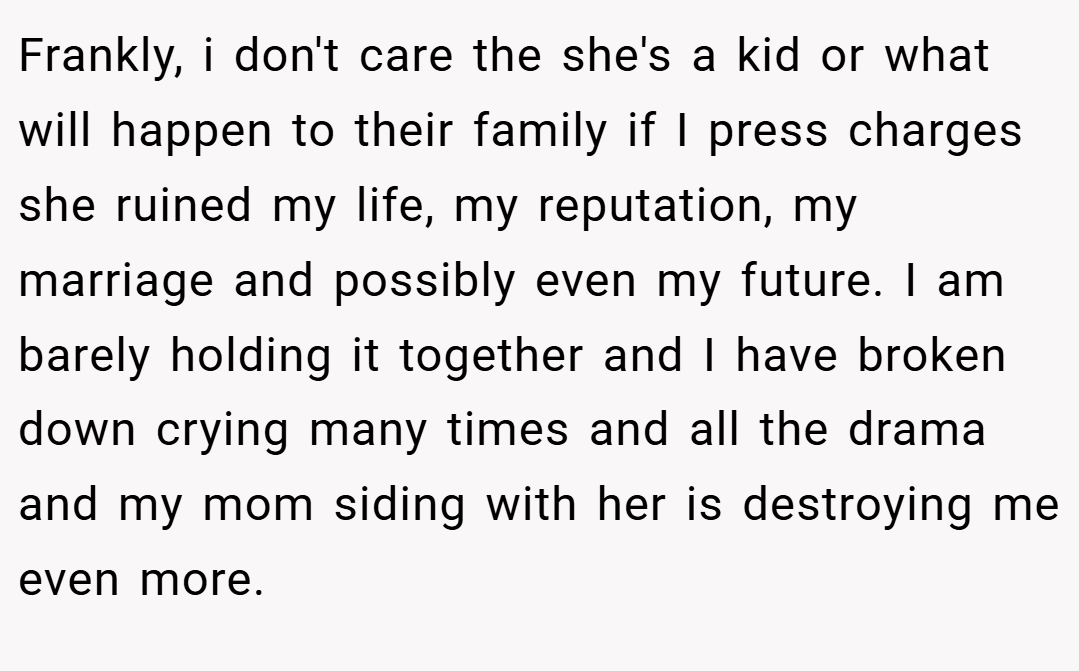 Frankly, i don't care the she's a kid or what will happen to their family if I press charges she ruined my life, my reputation, my marriage and possibly even my future. I am barely holding it together and I have broken down crying many times and all the drama and my mom siding with her is destroying me even more.