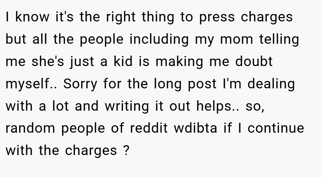 I know it's the right thing to press charges but all the people including my mom telling me she's just a kid is making me doubt myself.. Sorry for the long post I'm dealing with a lot and writing it out helps.. so, random people of reddit wdibta if I continue with the charges ?