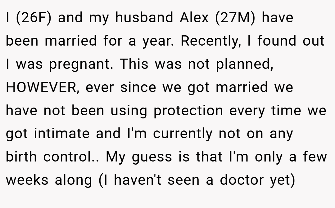 I (26F) and my husband Alex (27M) have been married for a year. Recently, I found out I was pregnant. This was not planned, HOWEVER, ever since we got married we have not been using protection every time we got intimate and I'm currently not on any birth control.. My guess is that I'm only a few weeks along (I haven't seen a doctor yet)