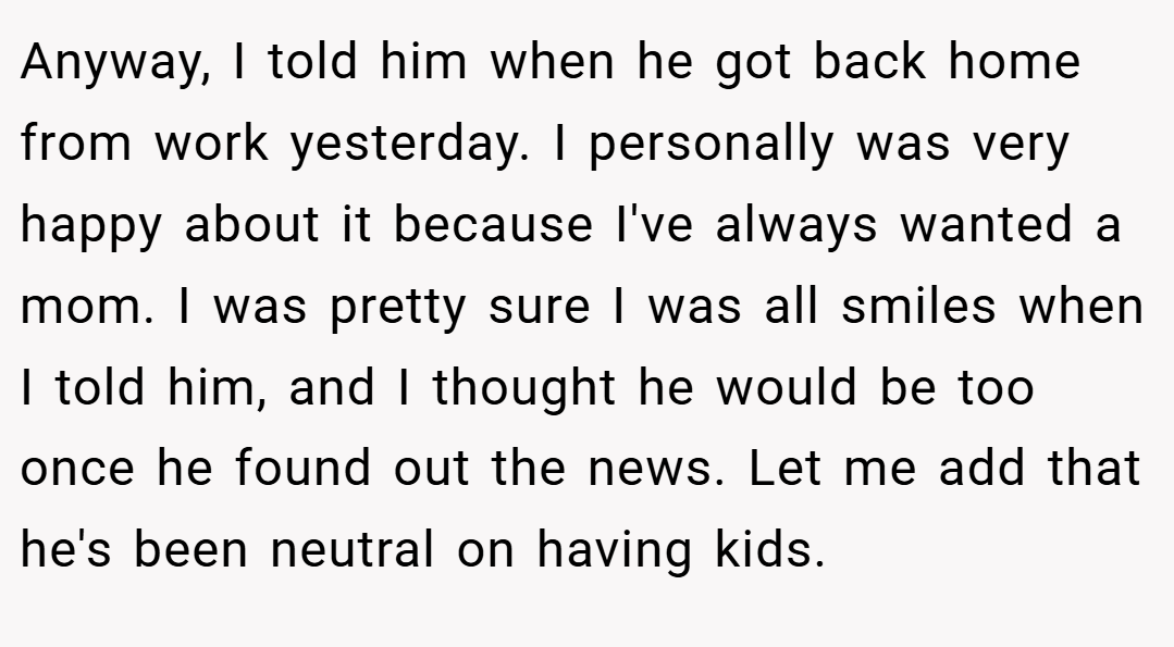 Anyway, I told him when he got back home from work yesterday. I personally was very happy about it because I've always wanted a mom. I was pretty sure I was all smiles when I told him, and I thought he would be too once he found out the news. Let me add that he's been neutral on having kids.