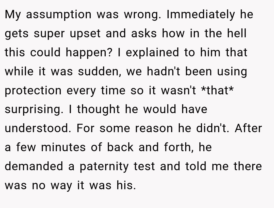 My assumption was wrong. Immediately he gets super upset and asks how in the hell this could happen? I explained to him that while it was sudden, we hadn't been using protection every time so it wasn't *that* surprising. I thought he would have understood. For some reason he didn't. After a few minutes of back and forth, he demanded a paternity test and told me there was no way it was his.
