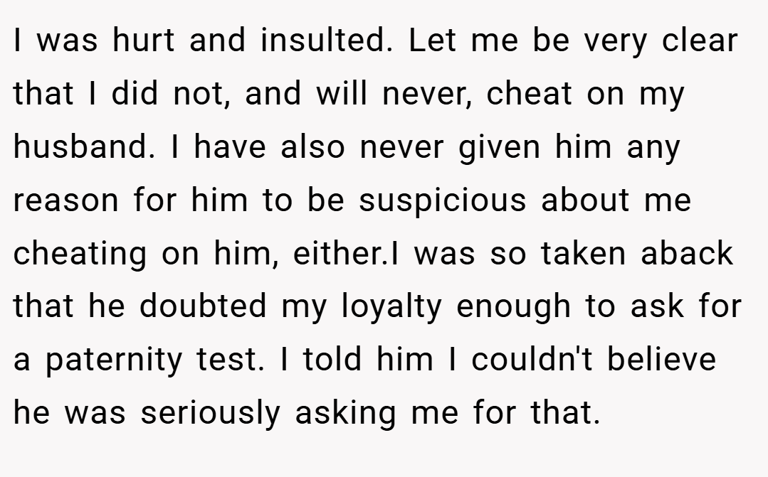 I was hurt and insulted. Let me be very clear that I did not, and will never, cheat on my husband. I have also never given him any reason for him to be suspicious about me cheating on him, either.I was so taken aback that he doubted my loyalty enough to ask for a paternity test. I told him I couldn't believe he was seriously asking me for that.