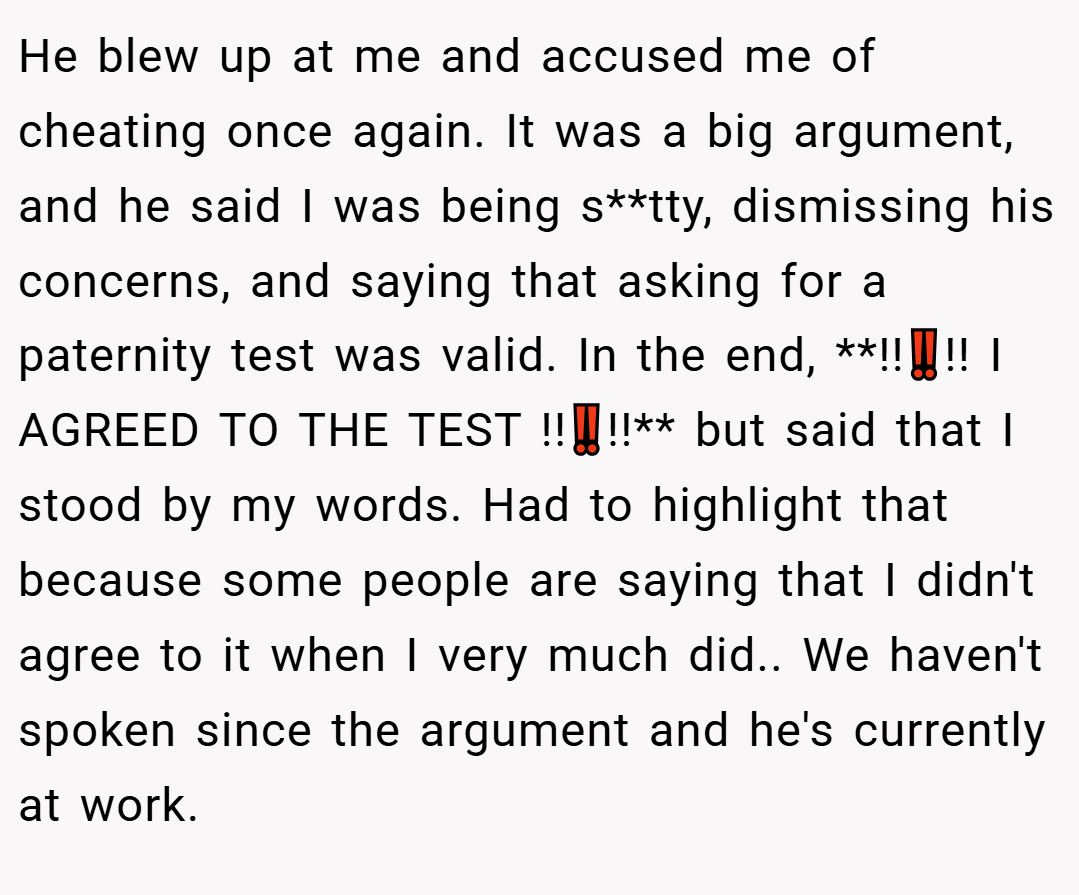 He blew up at me and accused me of cheating once again. It was a big argument, and he said I was being s**tty, dismissing his concerns, and saying that asking for a paternity test was valid. In the end, **!!‼️!! I AGREED TO THE TEST !!‼️!!** but said that I stood by my words. Had to highlight that because some people are saying that I didn't agree to it when I very much did.. We haven't spoken since the argument and he's currently at work.