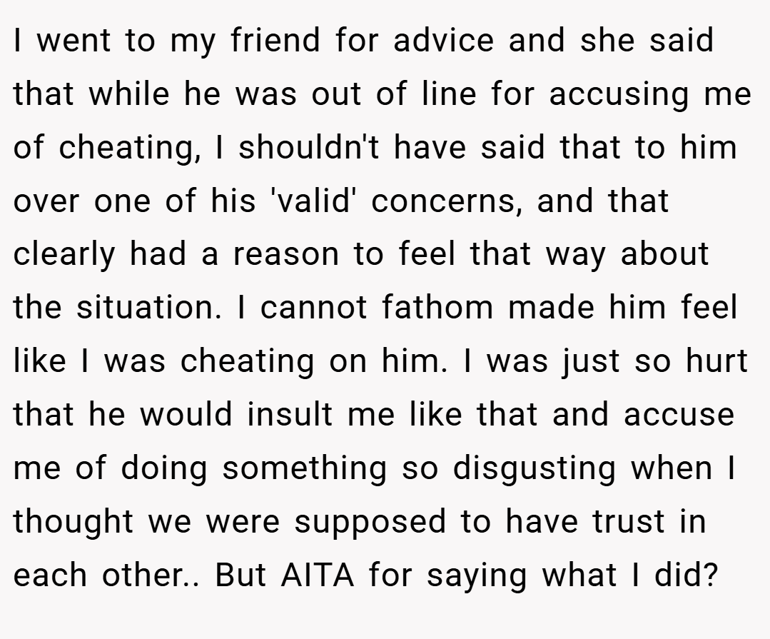 I went to my friend for advice and she said that while he was out of line for accusing me of cheating, I shouldn't have said that to him over one of his 'valid' concerns, and that clearly had a reason to feel that way about the situation. I cannot fathom made him feel like I was cheating on him. I was just so hurt that he would insult me like that and accuse me of doing something so disgusting when I thought we were supposed to have trust in each other.. But AITA for saying what I did?
