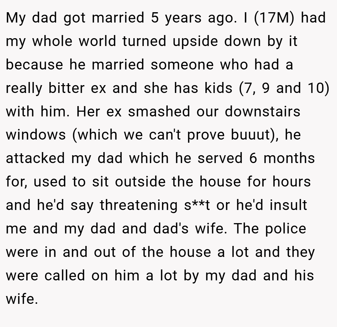 My dad got married 5 years ago. I (17M) had my whole world turned upside down by it because he married someone who had a really bitter ex and she has kids (7, 9 and 10) with him. Her ex smashed our downstairs windows (which we can't prove buuut), he attacked my dad which he served 6 months for, used to sit outside the house for hours and he'd say threatening s**t or he'd insult me and my dad and dad's wife. The police were in and out of the house a lot and they were called on him a lot by my dad and his wife.