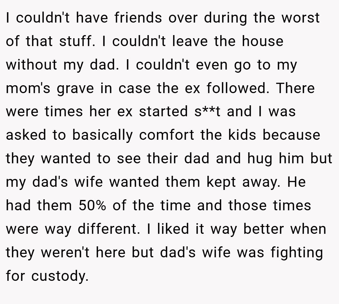 I couldn't have friends over during the worst of that stuff. I couldn't leave the house without my dad. I couldn't even go to my mom's grave in case the ex followed. There were times her ex started s**t and I was asked to basically comfort the kids because they wanted to see their dad and hug him but my dad's wife wanted them kept away. He had them 50% of the time and those times were way different. I liked it way better when they weren't here but dad's wife was fighting for custody.