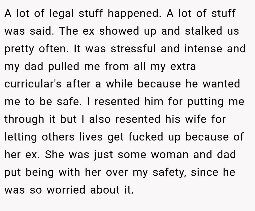 A lot of legal stuff happened. A lot of stuff was said. The ex showed up and stalked us pretty often. It was stressful and intense and my dad pulled me from all my extra curricular's after a while because he wanted me to be safe. I resented him for putting me through it but I also resented his wife for letting others lives get fucked up because of her ex. She was just some woman and dad put being with her over my safety, since he was so worried about it.