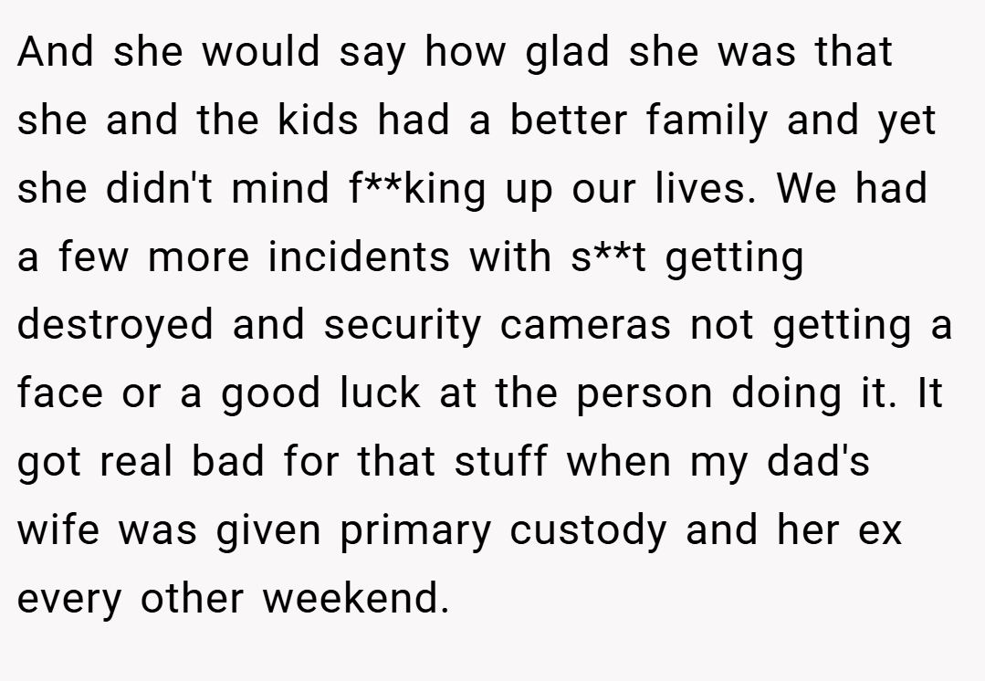 And she would say how glad she was that she and the kids had a better family and yet she didn't mind f**king up our lives. We had a few more incidents with s**t getting destroyed and security cameras not getting a face or a good luck at the person doing it. It got real bad for that stuff when my dad's wife was given primary custody and her ex every other weekend.