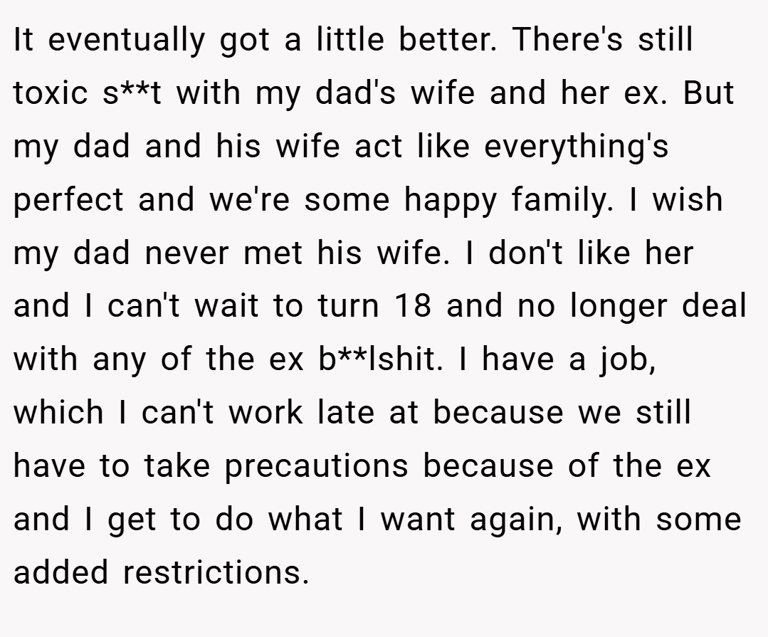 It eventually got a little better. There's still toxic s**t with my dad's wife and her ex. But my dad and his wife act like everything's perfect and we're some happy family. I wish my dad never met his wife. I don't like her and I can't wait to turn 18 and no longer deal with any of the ex b**lshit. I have a job, which I can't work late at because we still have to take precautions because of the ex and I get to do what I want again, with some added restrictions.