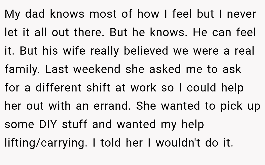 My dad knows most of how I feel but I never let it all out there. But he knows. He can feel it. But his wife really believed we were a real family. Last weekend she asked me to ask for a different shift at work so I could help her out with an errand. She wanted to pick up some DIY stuff and wanted my help lifting/carrying. I told her I wouldn't do it.