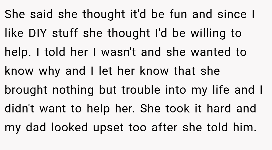 She said she thought it'd be fun and since I like DIY stuff she thought I'd be willing to help. I told her I wasn't and she wanted to know why and I let her know that she brought nothing but trouble into my life and I didn't want to help her. She took it hard and my dad looked upset too after she told him.