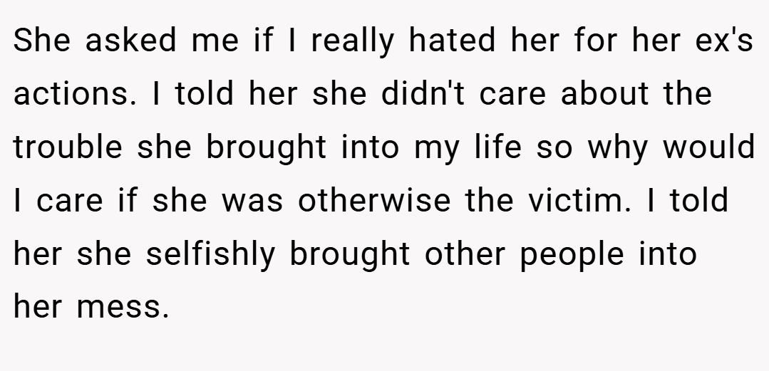She asked me if I really hated her for her ex's actions. I told her she didn't care about the trouble she brought into my life so why would I care if she was otherwise the victim. I told her she selfishly brought other people into her mess.