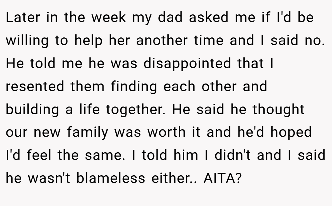 Later in the week my dad asked me if I'd be willing to help her another time and I said no. He told me he was disappointed that I resented them finding each other and building a life together. He said he thought our new family was worth it and he'd hoped I'd feel the same. I told him I didn't and I said he wasn't blameless either.. AITA?